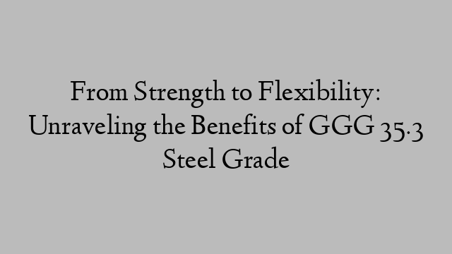 From Strength to Flexibility: Unraveling the Benefits of GGG 35.3 Steel Grade