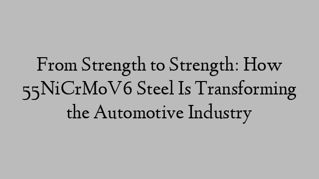 From Strength to Strength: How 55NiCrMoV6 Steel Is Transforming the Automotive Industry