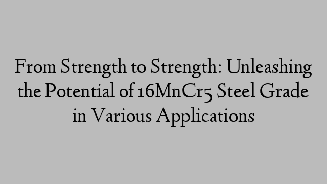 From Strength to Strength: Unleashing the Potential of 16MnCr5 Steel Grade in Various Applications