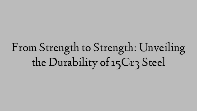 From Strength to Strength: Unveiling the Durability of 15Cr3 Steel