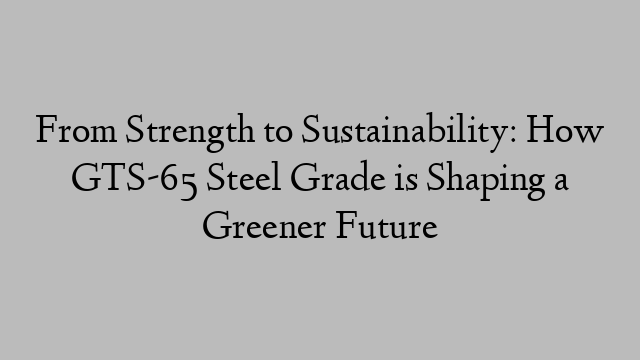 From Strength to Sustainability: How GTS-65 Steel Grade is Shaping a Greener Future