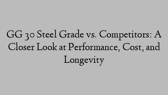 GG 30 Steel Grade vs. Competitors: A Closer Look at Performance, Cost, and Longevity