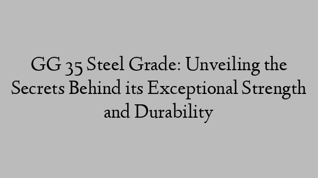 GG 35 Steel Grade: Unveiling the Secrets Behind its Exceptional Strength and Durability