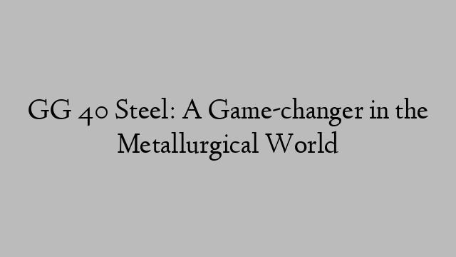 GG 40 Steel: A Game-changer in the Metallurgical World