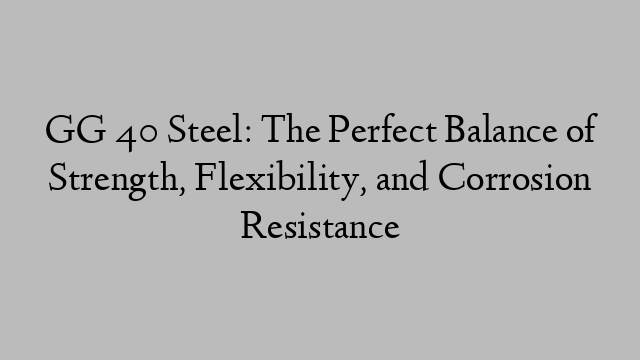 GG 40 Steel: The Perfect Balance of Strength, Flexibility, and Corrosion Resistance