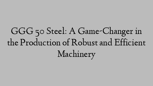 GGG 50 Steel: A Game-Changer in the Production of Robust and Efficient Machinery