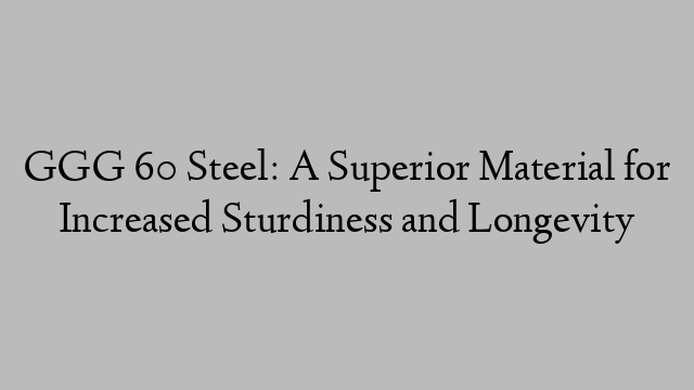 GGG 60 Steel: A Superior Material for Increased Sturdiness and Longevity