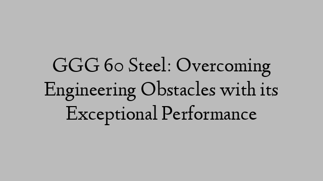 GGG 60 Steel: Overcoming Engineering Obstacles with its Exceptional Performance