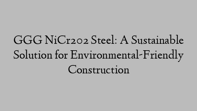 GGG NiCr202 Steel: A Sustainable Solution for Environmental-Friendly Construction