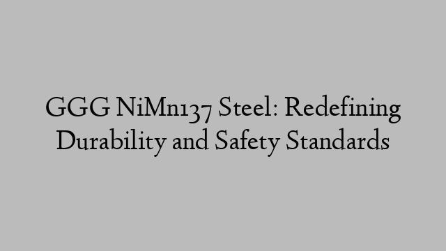 GGG NiMn137 Steel: Redefining Durability and Safety Standards