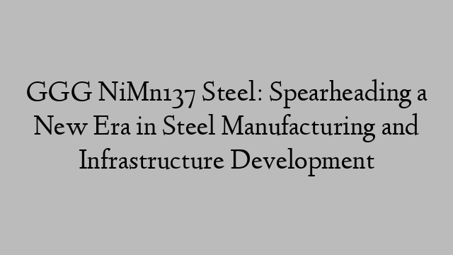 GGG NiMn137 Steel: Spearheading a New Era in Steel Manufacturing and Infrastructure Development