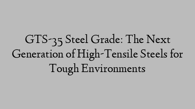 GTS-35 Steel Grade: The Next Generation of High-Tensile Steels for Tough Environments