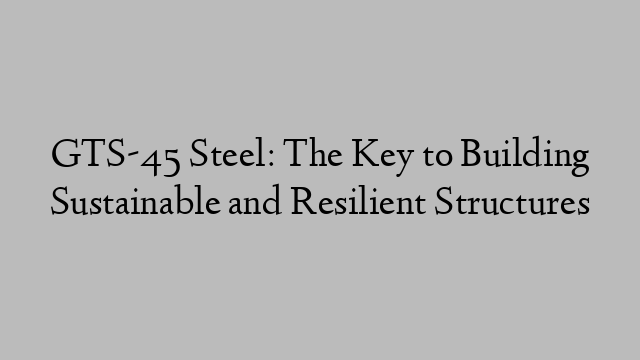 GTS-45 Steel: The Key to Building Sustainable and Resilient Structures