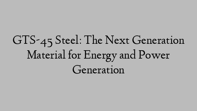 GTS-45 Steel: The Next Generation Material for Energy and Power Generation