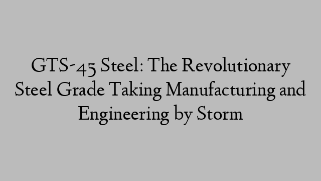 GTS-45 Steel: The Revolutionary Steel Grade Taking Manufacturing and Engineering by Storm