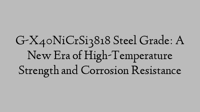 G-X40NiCrSi3818 Steel Grade: A New Era of High-Temperature Strength and Corrosion Resistance