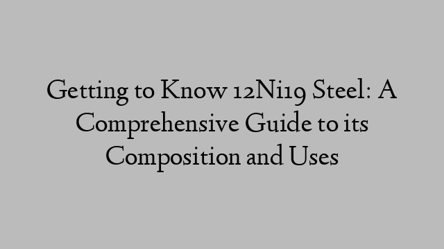 Getting to Know 12Ni19 Steel: A Comprehensive Guide to its Composition and Uses