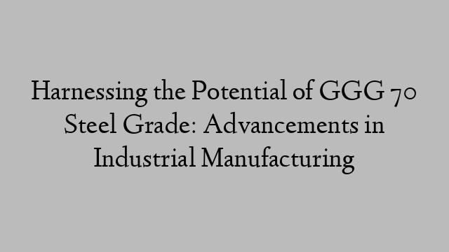 Harnessing the Potential of GGG 70 Steel Grade: Advancements in Industrial Manufacturing