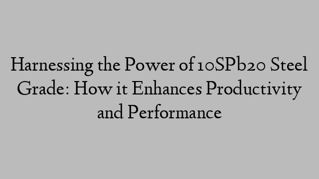 Harnessing the Power of 10SPb20 Steel Grade: How it Enhances Productivity and Performance