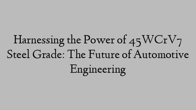 Harnessing the Power of 45WCrV7 Steel Grade: The Future of Automotive Engineering