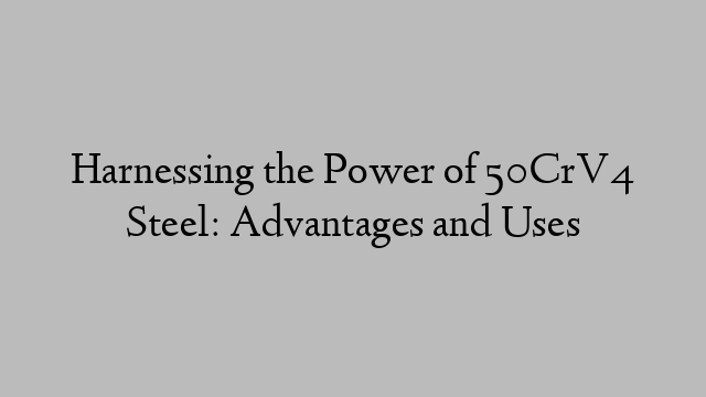 Harnessing the Power of 50CrV4 Steel: Advantages and Uses