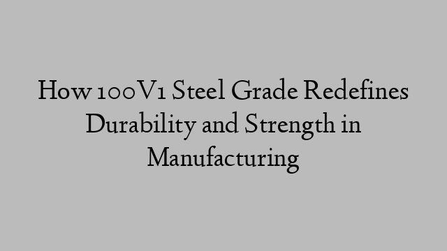 How 100V1 Steel Grade Redefines Durability and Strength in Manufacturing