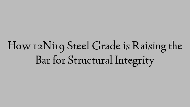 How 12Ni19 Steel Grade is Raising the Bar for Structural Integrity