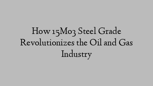 How 15Mo3 Steel Grade Revolutionizes the Oil and Gas Industry