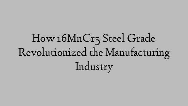 How 16MnCr5 Steel Grade Revolutionized the Manufacturing Industry