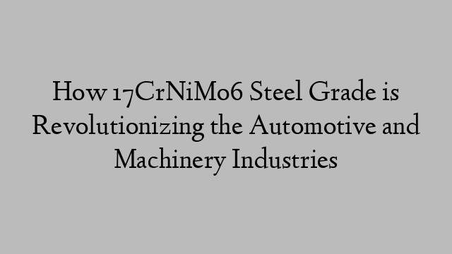 How 17CrNiMo6 Steel Grade is Revolutionizing the Automotive and Machinery Industries