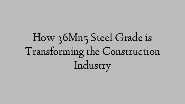 How 36Mn5 Steel Grade is Transforming the Construction Industry