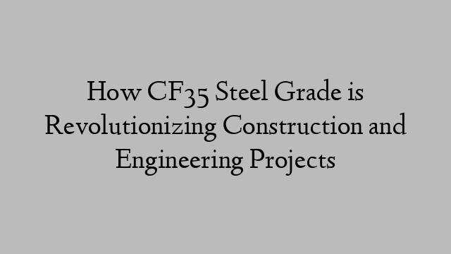 How CF35 Steel Grade is Revolutionizing Construction and Engineering Projects