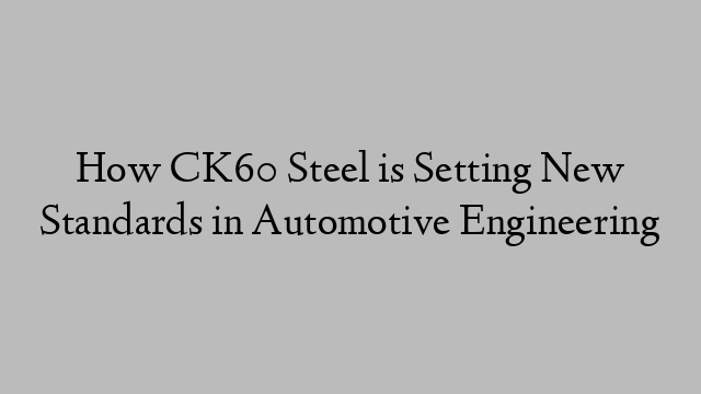 How CK60 Steel is Setting New Standards in Automotive Engineering