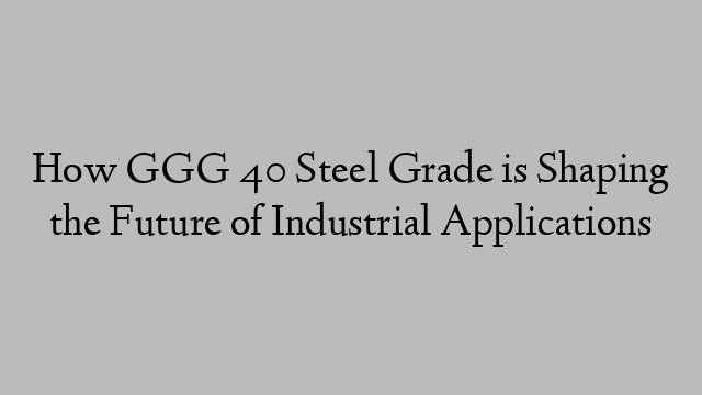 How GGG 40 Steel Grade is Shaping the Future of Industrial Applications