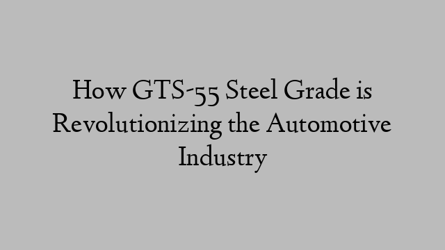 How GTS-55 Steel Grade is Revolutionizing the Automotive Industry