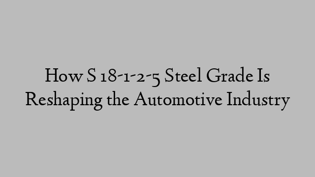 How S 18-1-2-5 Steel Grade Is Reshaping the Automotive Industry