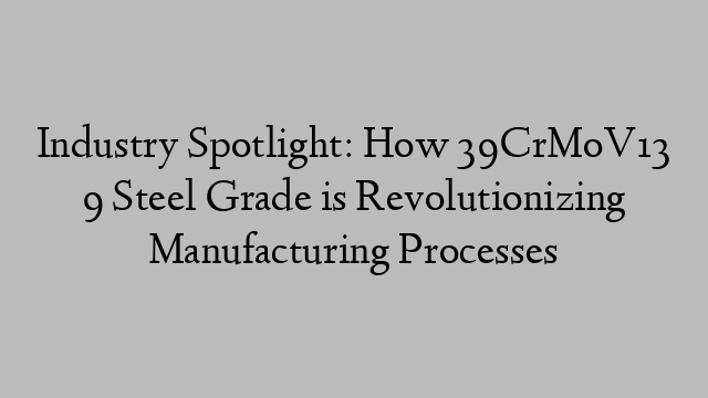 Industry Spotlight: How 39CrMoV13 9 Steel Grade is Revolutionizing Manufacturing Processes