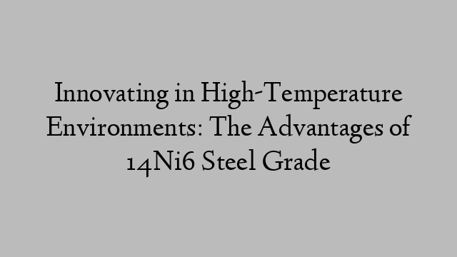 Innovating in High-Temperature Environments: The Advantages of 14Ni6 Steel Grade