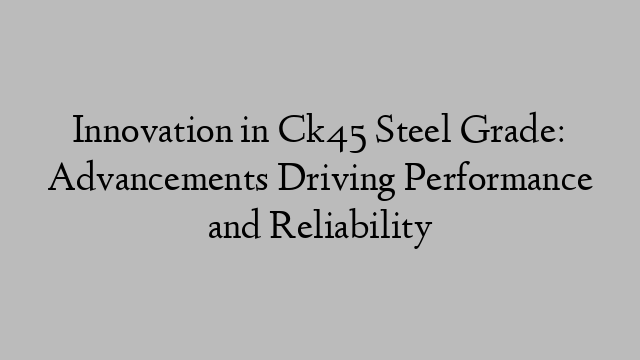 Innovation in Ck45 Steel Grade: Advancements Driving Performance and Reliability