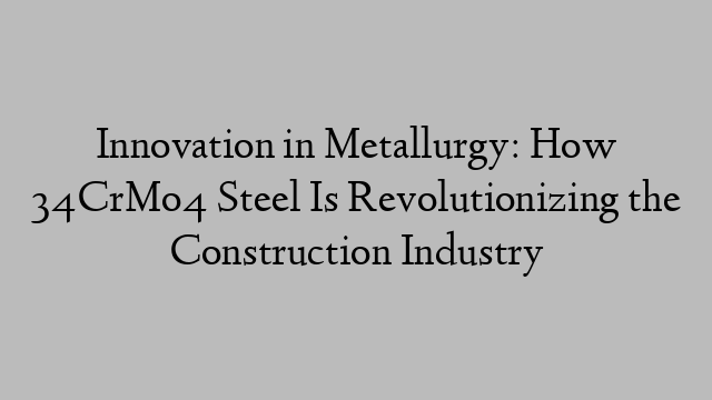 Innovation in Metallurgy: How 34CrMo4 Steel Is Revolutionizing the Construction Industry