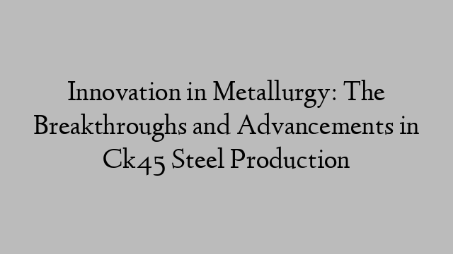 Innovation in Metallurgy: The Breakthroughs and Advancements in Ck45 Steel Production