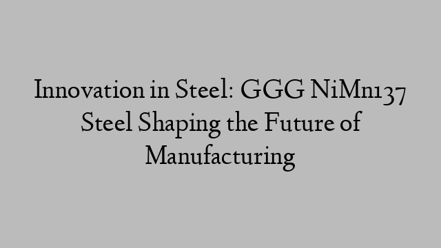 Innovation in Steel: GGG NiMn137 Steel Shaping the Future of Manufacturing