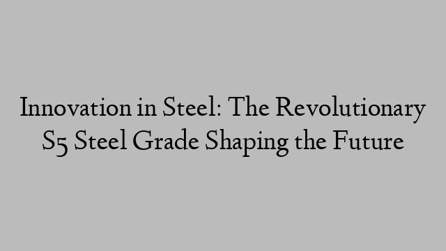 Innovation in Steel: The Revolutionary S5 Steel Grade Shaping the Future