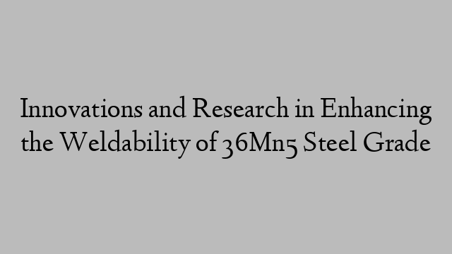 Innovations and Research in Enhancing the Weldability of 36Mn5 Steel Grade