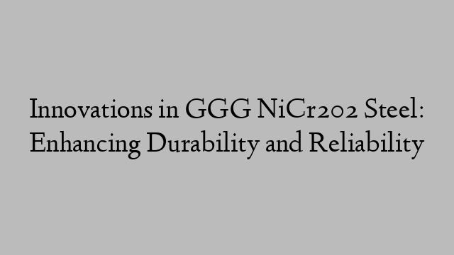 Innovations in GGG NiCr202 Steel: Enhancing Durability and Reliability