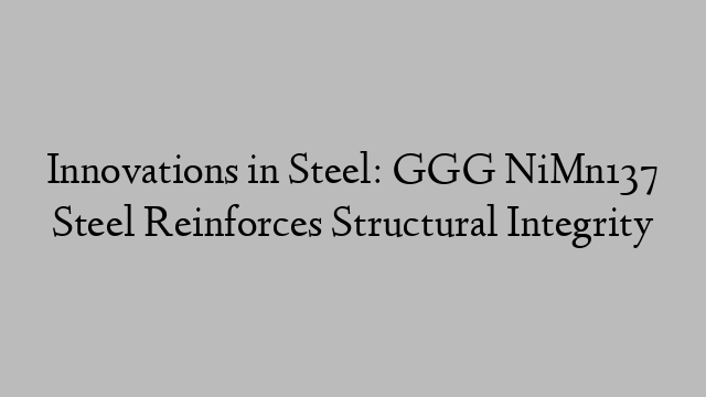 Innovations in Steel: GGG NiMn137 Steel Reinforces Structural Integrity