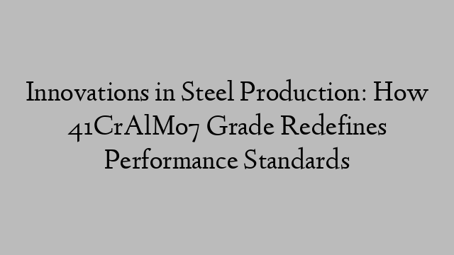 Innovations in Steel Production: How 41CrAlMo7 Grade Redefines Performance Standards