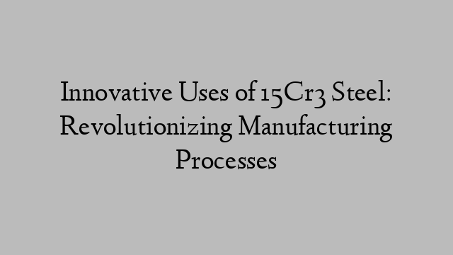 Innovative Uses of 15Cr3 Steel: Revolutionizing Manufacturing Processes