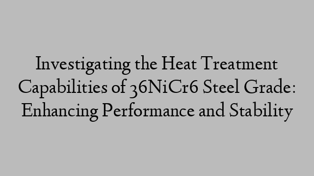 Investigating the Heat Treatment Capabilities of 36NiCr6 Steel Grade: Enhancing Performance and Stability