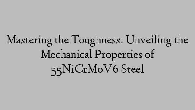 Mastering the Toughness: Unveiling the Mechanical Properties of 55NiCrMoV6 Steel